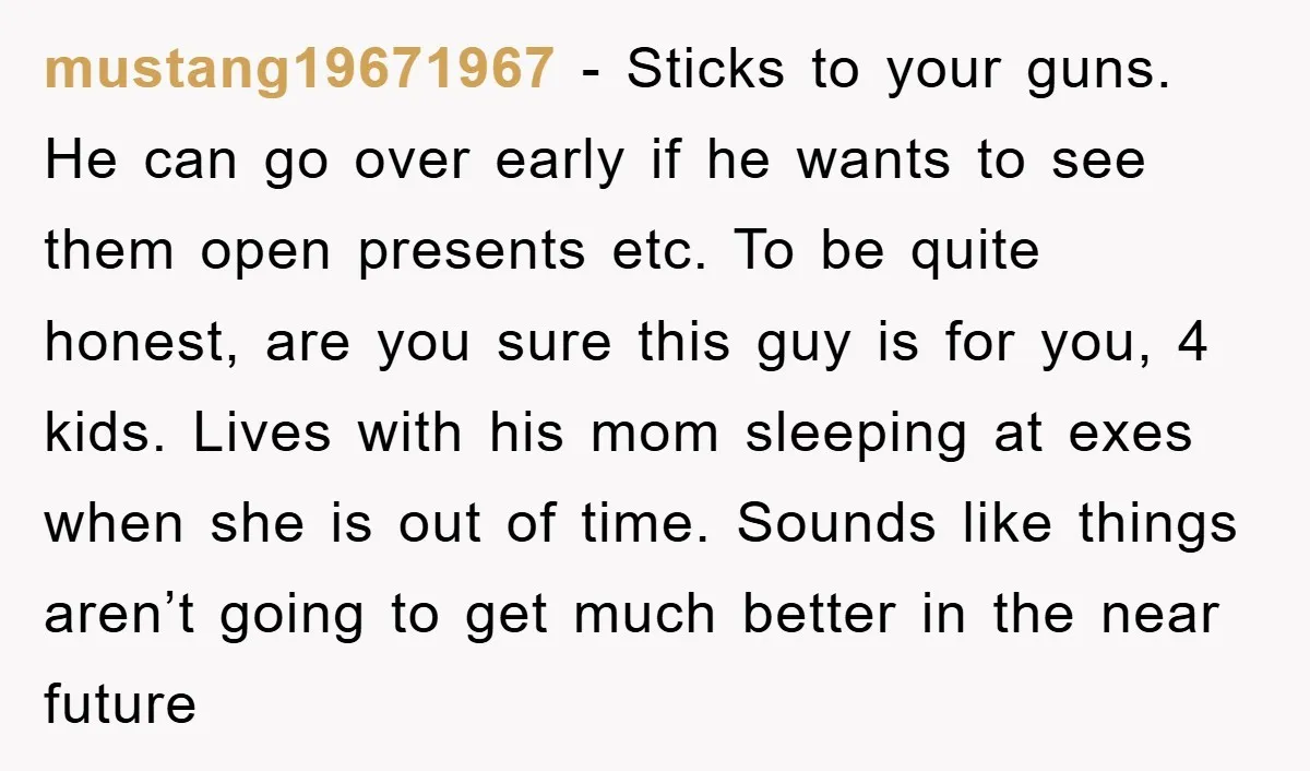 mustang19671967 − Sticks to your guns. He can go over early if he wants to see them open presents etc. To be quite honest, are you sure this guy is...