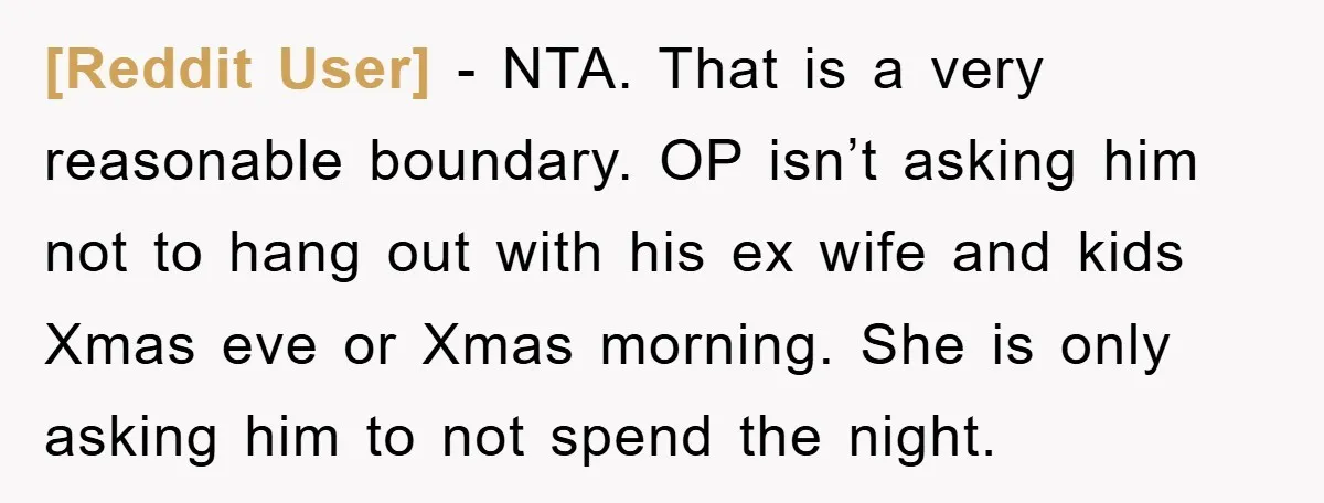 [Reddit User] − NTA. That is a very reasonable boundary. OP isn’t asking him not to hang out with his ex wife and kids Xmas eve or Xmas morning. She...