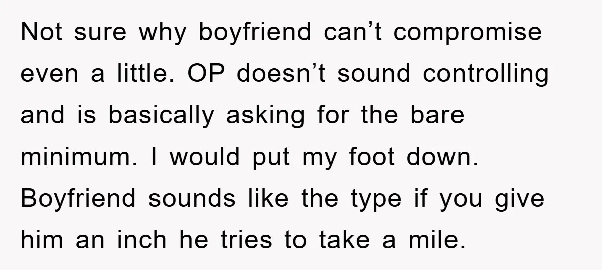Not sure why boyfriend can’t compromise even a little. OP doesn’t sound controlling and is basically asking for the bare minimum. I would put my foot down. Boyfriend sounds like...