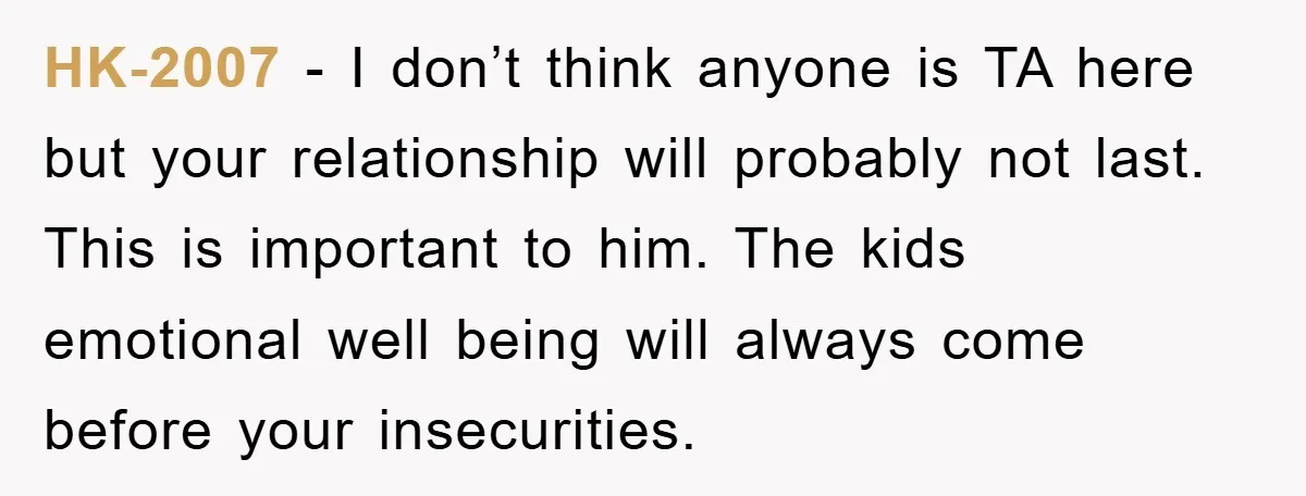 HK-2007 − I don’t think anyone is TA here but your relationship will probably not last. This is important to him. The kids emotional well being will always come before...
