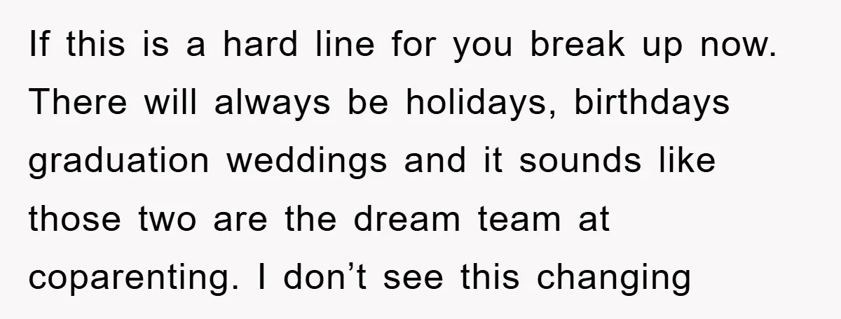 If this is a hard line for you break up now. There will always be holidays, birthdays graduation weddings and it sounds like those two are the dream team at...