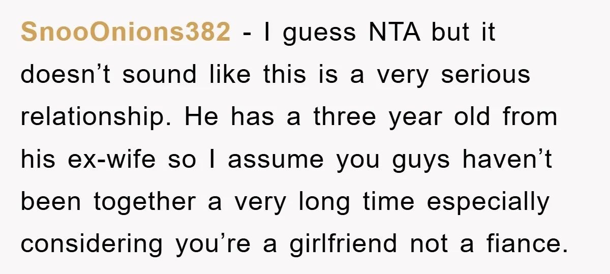 SnooOnions382 − I guess NTA but it doesn’t sound like this is a very serious relationship. He has a three year old from his ex-wife so I assume you guys...