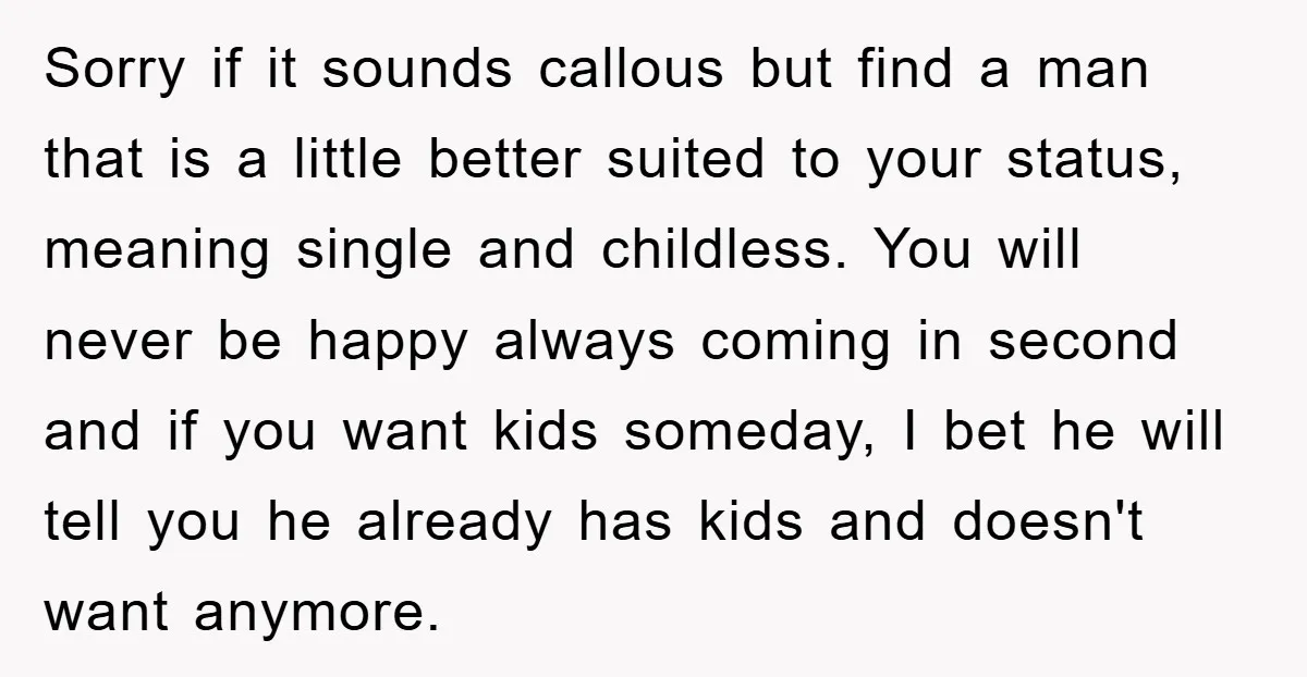 Sorry if it sounds callous but find a man that is a little better suited to your status, meaning single and childless. You will never be happy always coming in...