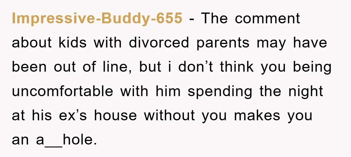Impressive-Buddy-655 − The comment about kids with divorced parents may have been out of line, but i don’t think you being uncomfortable with him spending the night at his ex’s...