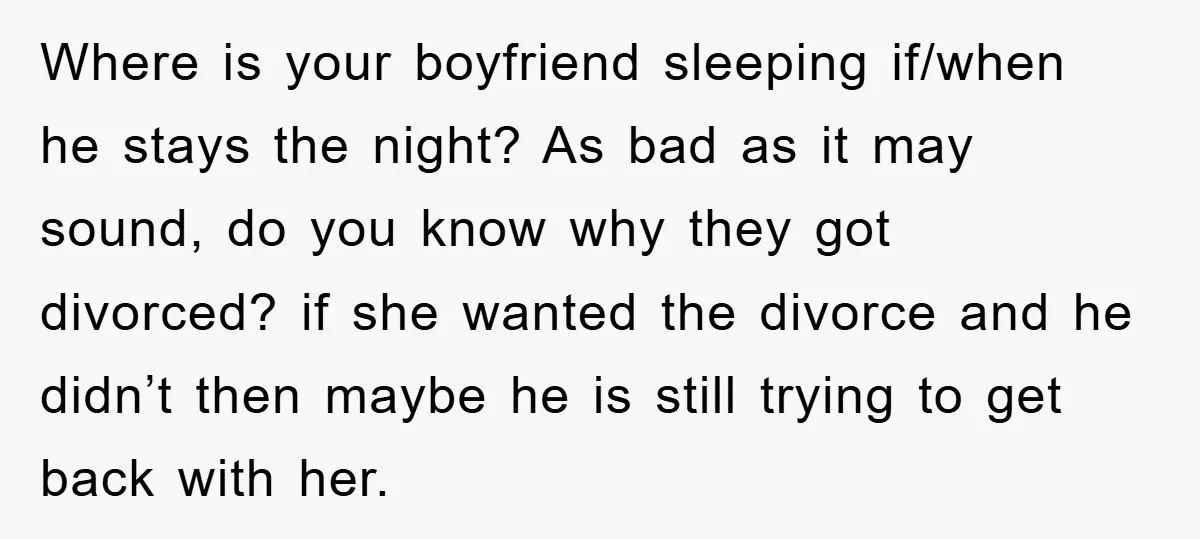 Where is your boyfriend sleeping if/when he stays the night? As bad as it may sound, do you know why they got divorced? if she wanted the divorce and he...