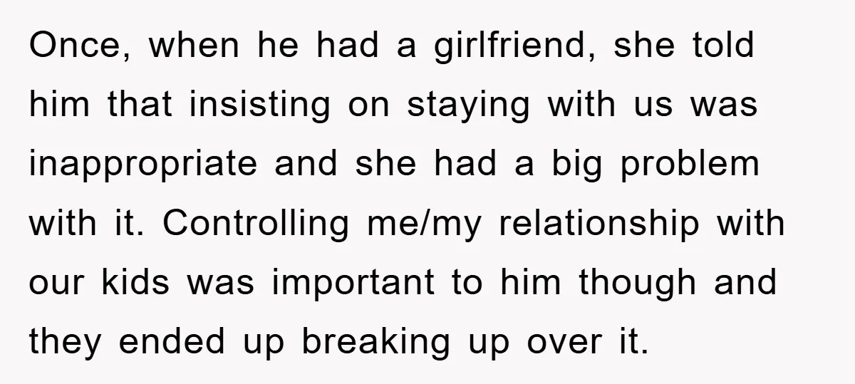 Once, when he had a girlfriend, she told him that insisting on staying with us was inappropriate and she had a big problem with it. Controlling me/my relationship with our...