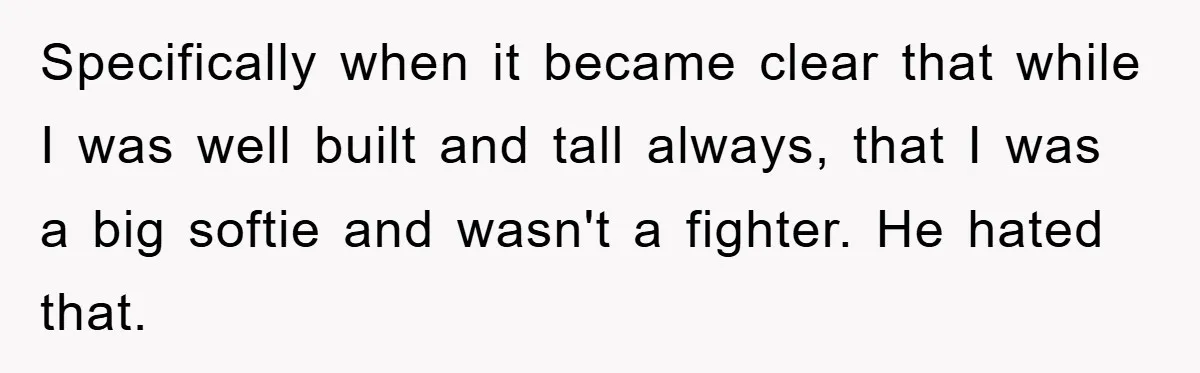 Specifically when it became clear that while I was well built and tall always, that I was a big softie and wasn't a fighter. He hated that.