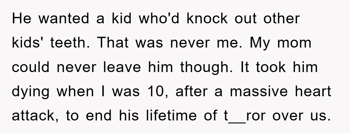 He wanted a kid who'd knock out other kids' teeth. That was never me. My mom could never leave him though. It took him dying when I was 10, after...