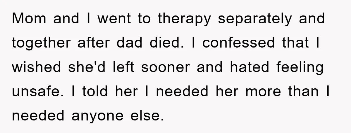 Mom and I went to therapy separately and together after dad died. I confessed that I wished she'd left sooner and hated feeling unsafe. I told her I needed her...