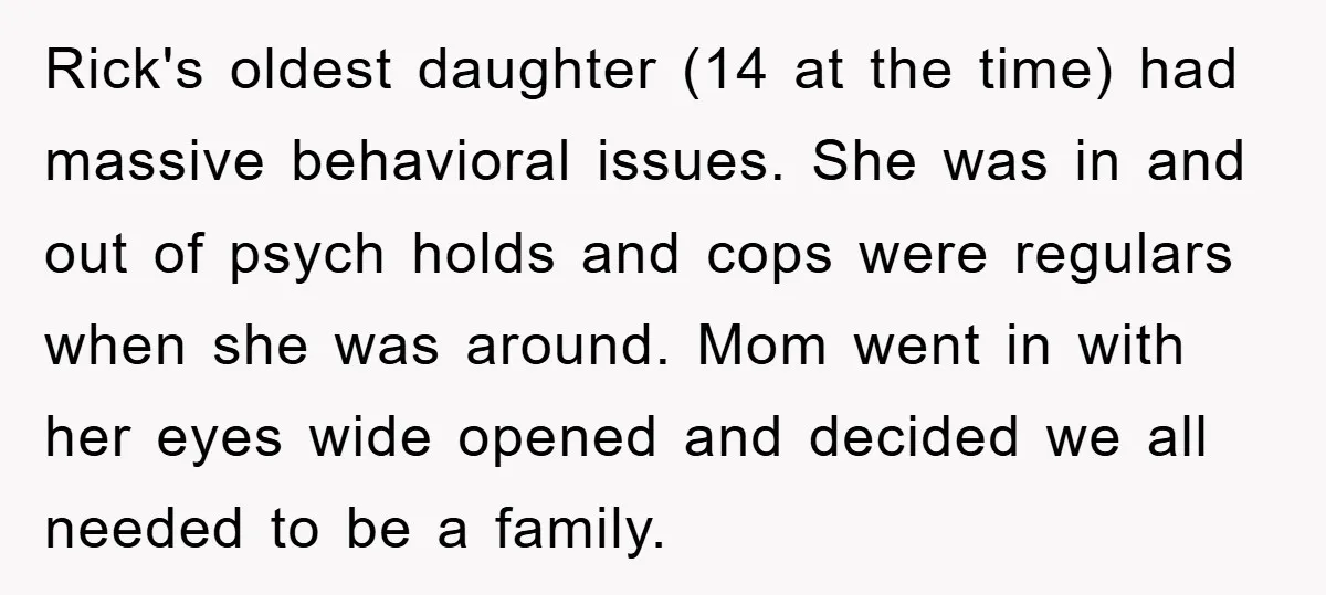 Rick's oldest daughter (14 at the time) had massive behavioral issues. She was in and out of psych holds and cops were regulars when she was around. Mom went in...