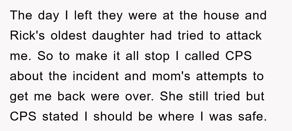 The day I left they were at the house and Rick's oldest daughter had tried to attack me. So to make it all stop I called CPS about the incident...