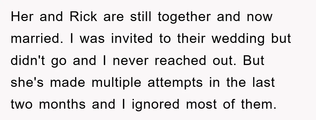 Her and Rick are still together and now married. I was invited to their wedding but didn't go and I never reached out. But she's made multiple attempts in the...