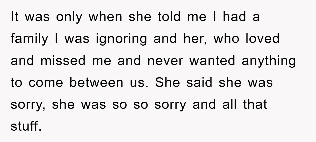 It was only when she told me I had a family I was ignoring and her, who loved and missed me and never wanted anything to come between us. She...