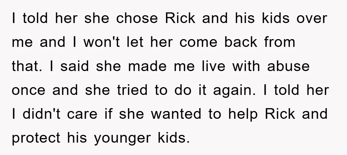 I told her she chose Rick and his kids over me and I won't let her come back from that. I said she made me live with abuse once and...