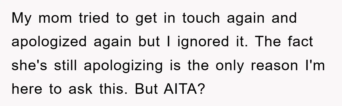 My mom tried to get in touch again and apologized again but I ignored it. The fact she's still apologizing is the only reason I'm here to ask this. But...