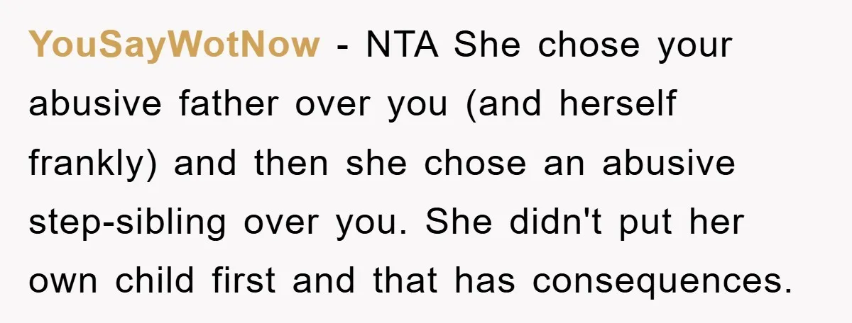 YouSayWotNow − NTA She chose your abusive father over you (and herself frankly) and then she chose an abusive step-sibling over you. She didn't put her own child first and...
