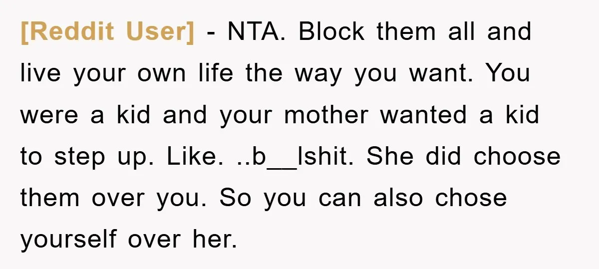 [Reddit User] − NTA. Block them all and live your own life the way you want. You were a kid and your mother wanted a kid to step up. Like....