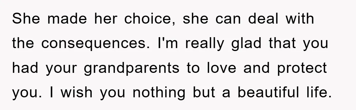She made her choice, she can deal with the consequences. I'm really glad that you had your grandparents to love and protect you. I wish you nothing but a beautiful...