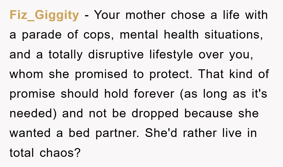 Fiz_Giggity − Your mother chose a life with a parade of cops, mental health situations, and a totally disruptive lifestyle over you, whom she promised to protect. That kind of...