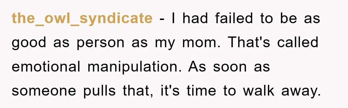 the_owl_syndicate − I had failed to be as good as person as my mom. That's called emotional manipulation. As soon as someone pulls that, it's time to walk away.