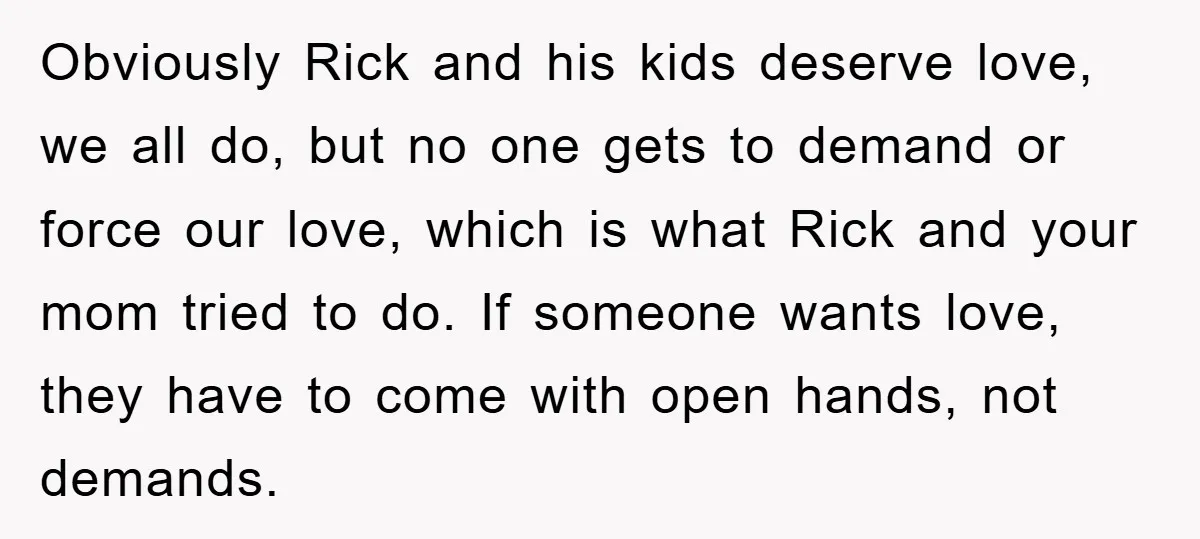 Obviously Rick and his kids deserve love, we all do, but no one gets to demand or force our love, which is what Rick and your mom tried to do....