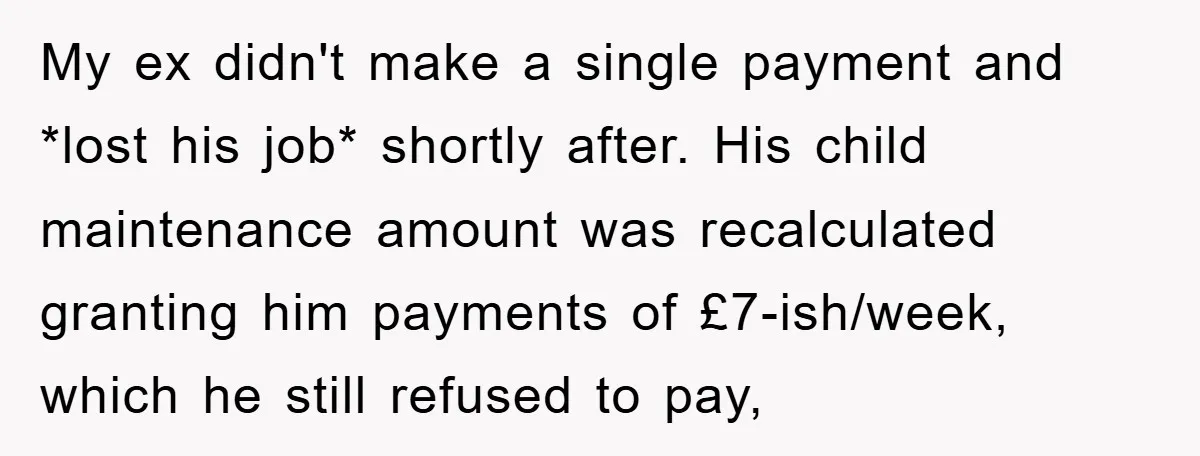 My ex didn't make a single payment and *lost his job* shortly after. His child maintenance amount was recalculated granting him payments of £7-ish/week, which he still refused to pay,