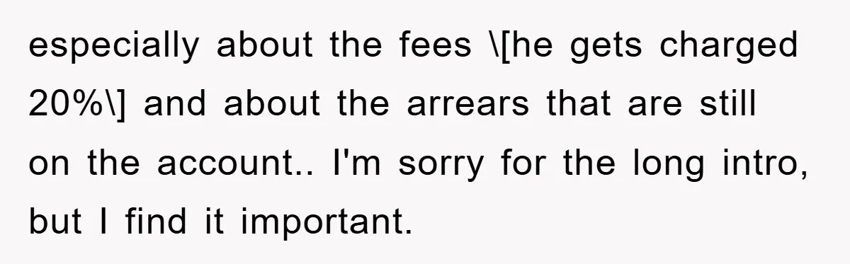 especially about the fees \[he gets charged 20%\] and about the arrears that are still on the account.. I'm sorry for the long intro, but I find it important.