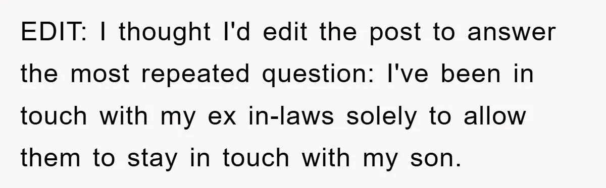 EDIT: I thought I'd edit the post to answer the most repeated question: I've been in touch with my ex in-laws solely to allow them to stay in touch with...