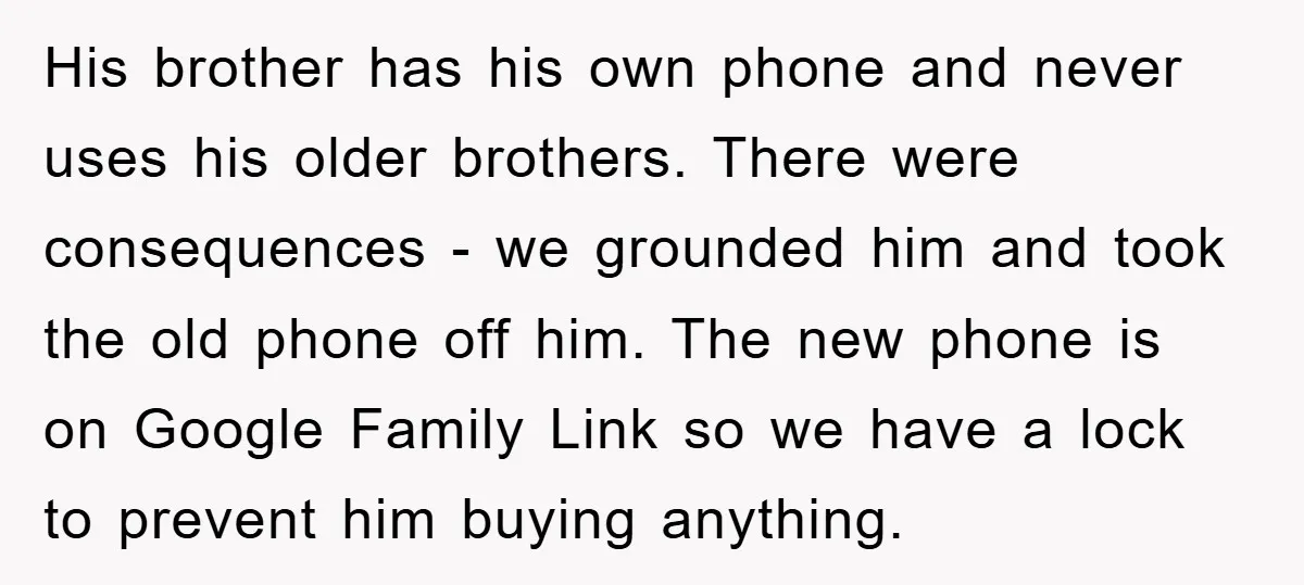 His brother has his own phone and never uses his older brothers. There were consequences - we grounded him and took the old phone off him. The new phone is...