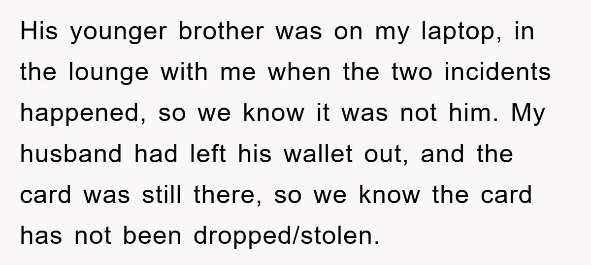 His younger brother was on my laptop, in the lounge with me when the two incidents happened, so we know it was not him. My husband had left his wallet...