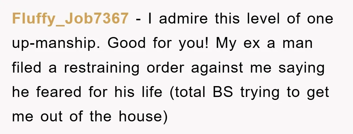 Fluffy_Job7367 − I admire this level of one up-manship. Good for you! My ex a man filed a restraining order against me saying he feared for his life (total BS...