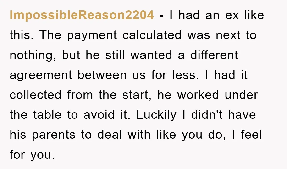 ImpossibleReason2204 − I had an ex like this. The payment calculated was next to nothing, but he still wanted a different agreement between us for less. I had it collected...