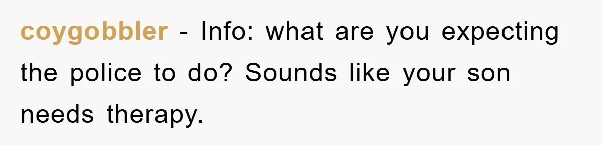 coygobbler − Info: what are you expecting the police to do? Sounds like your son needs therapy.