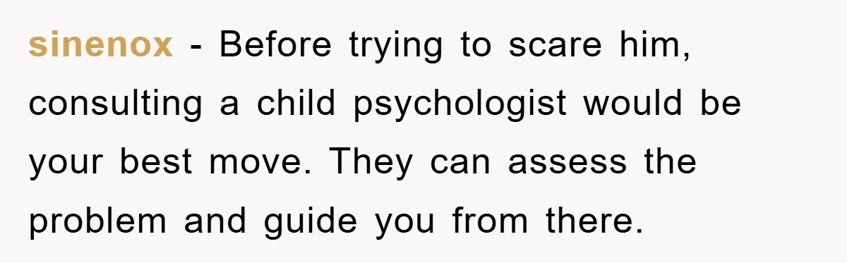 sinenox − Before trying to scare him, consulting a child psychologist would be your best move. They can assess the problem and guide you from there.
