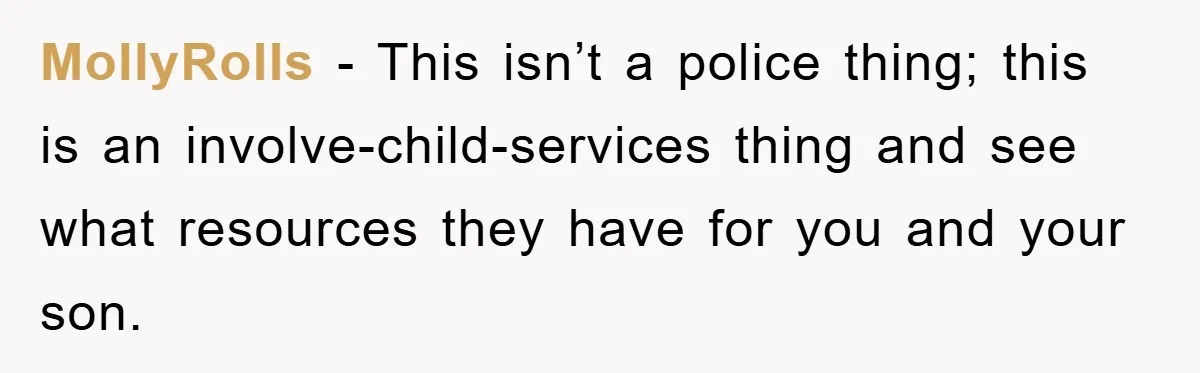 MollyRolls − This isn’t a police thing; this is an involve-child-services thing and see what resources they have for you and your son.