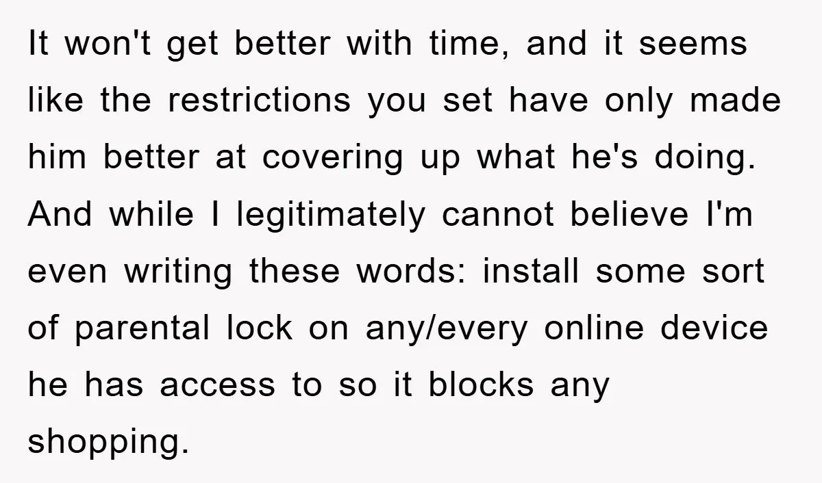It won't get better with time, and it seems like the restrictions you set have only made him better at covering up what he's doing. And while I legitimately cannot...