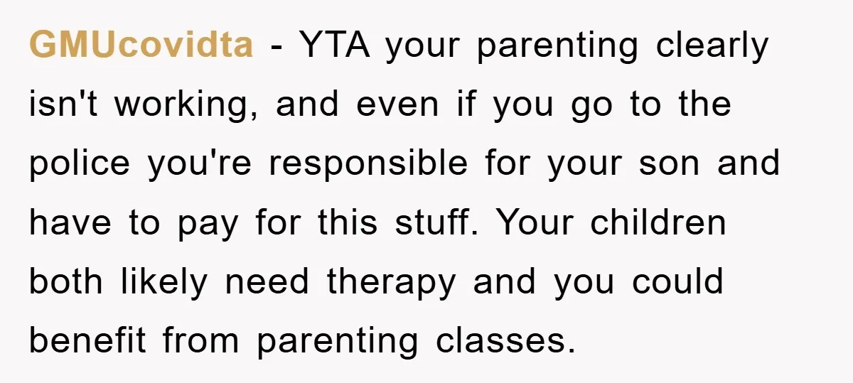GMUcovidta − YTA your parenting clearly isn't working, and even if you go to the police you're responsible for your son and have to pay for this stuff. Your children...