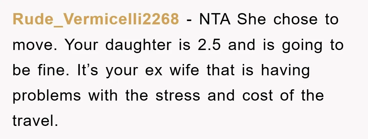 Rude_Vermicelli2268 − NTA She chose to move. Your daughter is 2.5 and is going to be fine. It’s your ex wife that is having problems with the stress and cost...