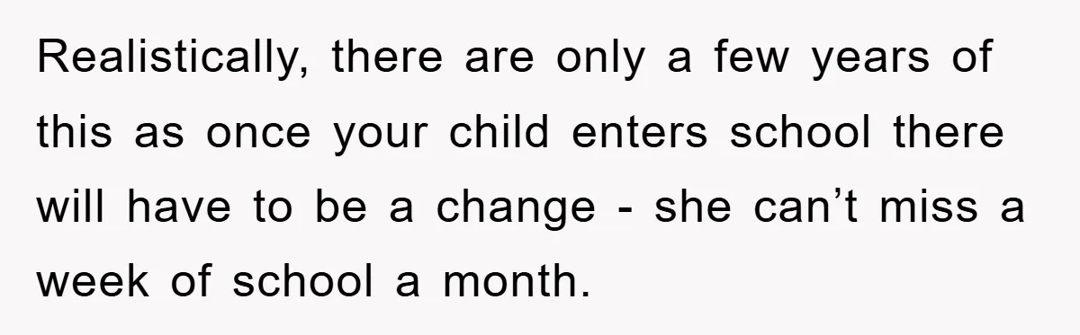 Realistically, there are only a few years of this as once your child enters school there will have to be a change - she can’t miss a week of school...