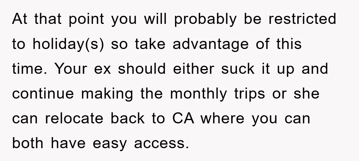 At that point you will probably be restricted to holiday(s) so take advantage of this time. Your ex should either suck it up and continue making the monthly trips or...