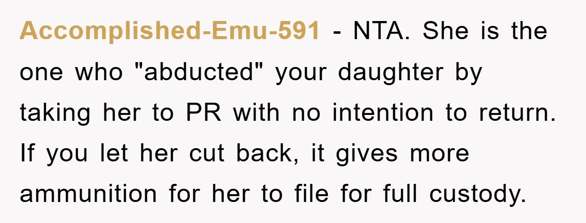 Accomplished-Emu-591 − NTA. She is the one who "abducted" your daughter by taking her to PR with no intention to return. If you let her cut back, it gives more...
