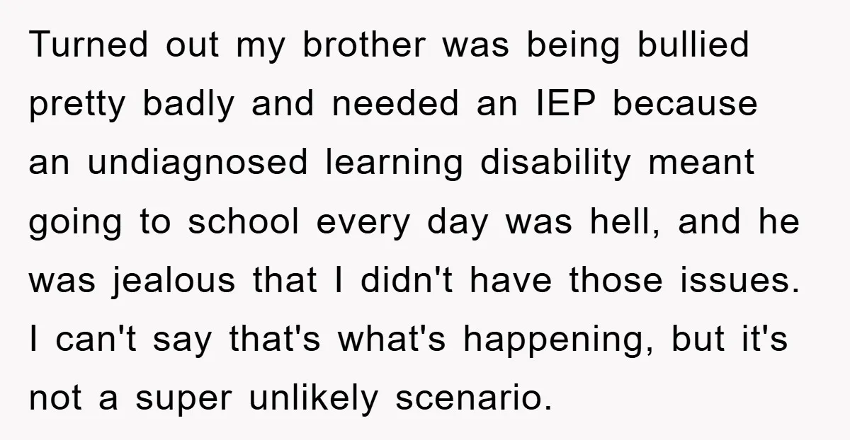 Turned out my brother was being bullied pretty badly and needed an IEP because an undiagnosed learning disability meant going to school every day was hell, and he was jealous...