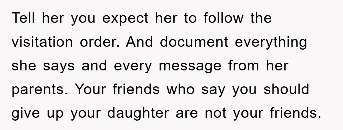 Tell her you expect her to follow the visitation order. And document everything she says and every message from her parents. Your friends who say you should give up your...