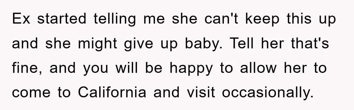 Ex started telling me she can't keep this up and she might give up baby. Tell her that's fine, and you will be happy to allow her to come to...