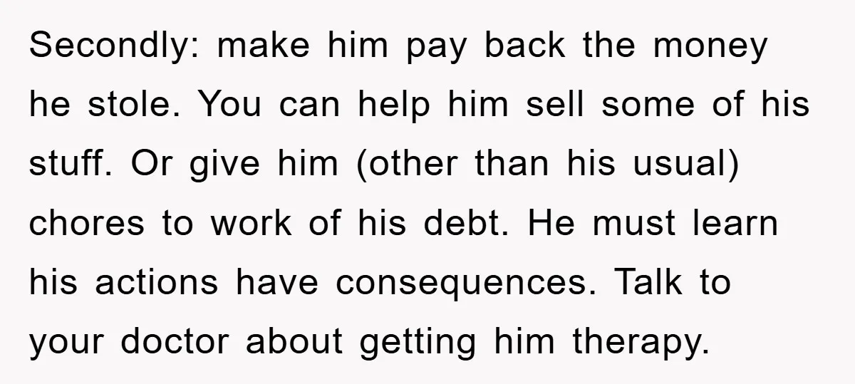 Secondly: make him pay back the money he stole. You can help him sell some of his stuff. Or give him (other than his usual) chores to work of his...