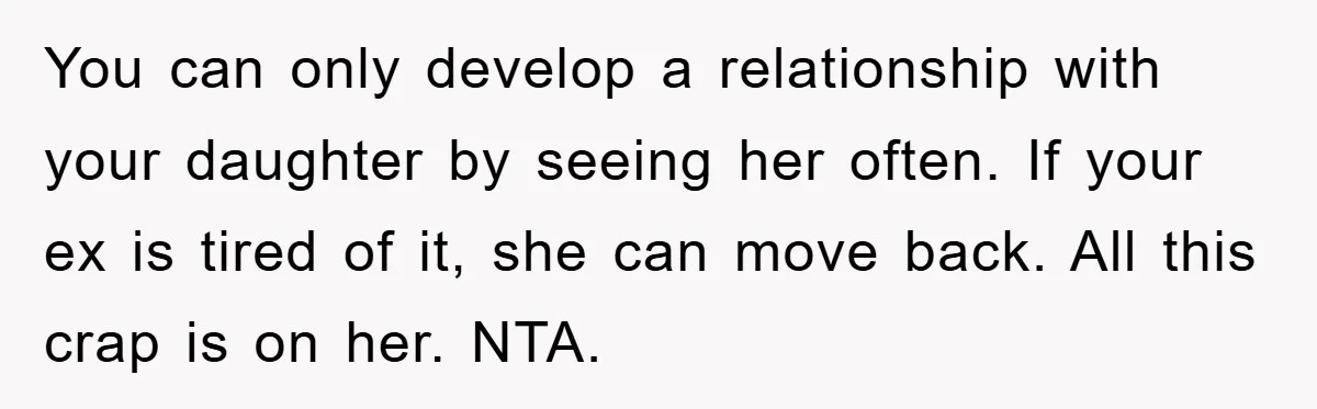 You can only develop a relationship with your daughter by seeing her often. If your ex is tired of it, she can move back. All this crap is on her....