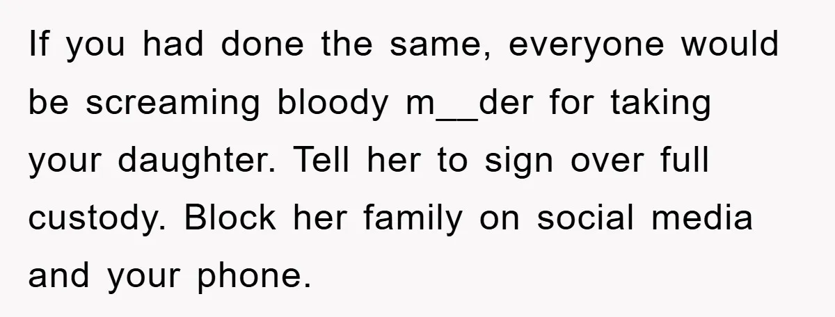If you had done the same, everyone would be screaming bloody m__der for taking your daughter. Tell her to sign over full custody. Block her family on social media and...