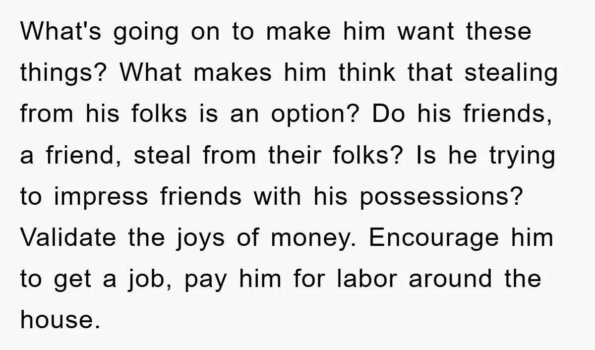 What's going on to make him want these things? What makes him think that stealing from his folks is an option? Do his friends, a friend, steal from their folks?...