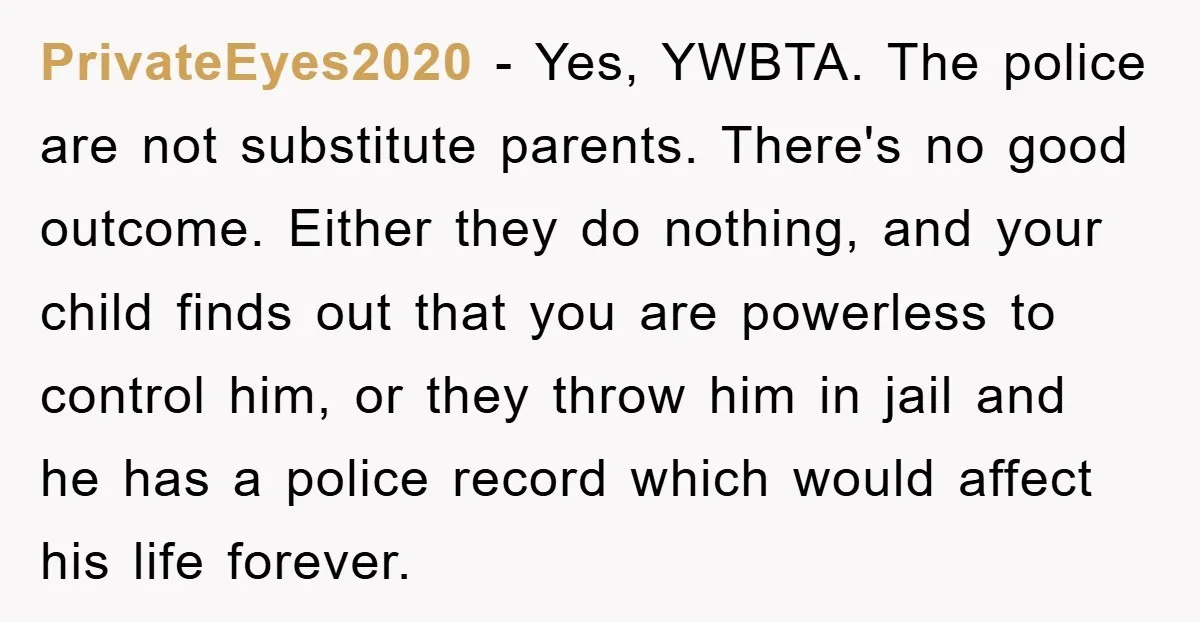 PrivateEyes2020 − Yes, YWBTA. The police are not substitute parents. There's no good outcome. Either they do nothing, and your child finds out that you are powerless to control him,...