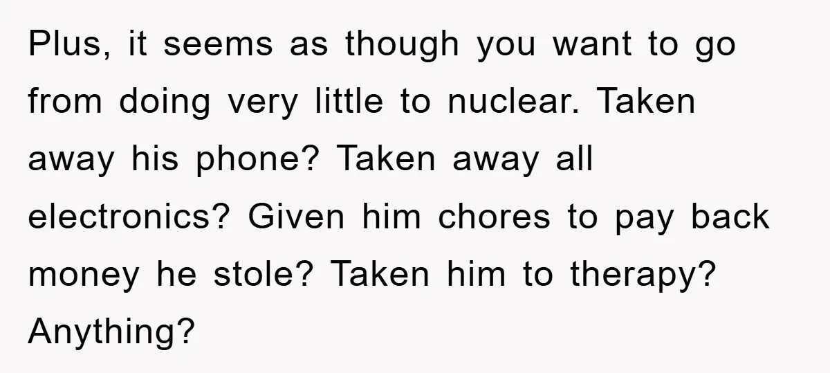 Plus, it seems as though you want to go from doing very little to nuclear. Taken away his phone? Taken away all electronics? Given him chores to pay back money...
